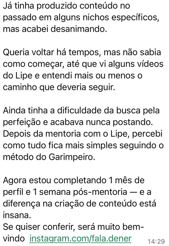 Mensagem no grupo da mentoria: "Já tinha produzido conteúdo no passado em alguns nichos específicos, mas acabei desanimando. Queria voltar há tempos, mas não sabia como começar, até que vi alguns vídeos do Lipe e entendi mais ou menos o caminho que deveria seguir. Ainda tinha a dificuldade da busca pela perfeição e acabava nunca postando. Depois da mentoria com o Lipe, percebi como tudo fica mais simples seguindo o método do Garimpeiro. Agora estou completando 1 mês de perfil e 1 semana pós-mentoria e a diferença na criação de conteúdo está insana. Se quiser conferir, será muito bem-vindo instagram.com/fala.dener"