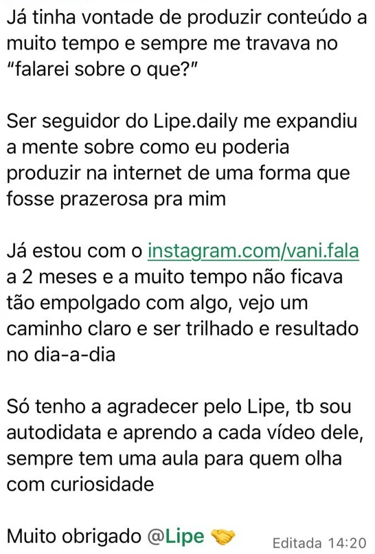Mensagem no grupo da mentoria: "Já tinha vontade de produzir conteúdo a muito tempo e sempre me travava no falarei sobre o que? Ser seguidor do Lipe.daily me expandiu a mente sobre como eu poderia produzir na internet de uma forma que fosse prazerosa pra mim. Já estou com o instagram.com/vani.fala a 2 meses e a muito tempo não ficava tão empolgado com algo, vejo um caminho claro e ser trilhado e resultado no dia-a-dia. Só tenho a agradecer pelo Lipe, tb sou autodidata e aprendo a cada vídeo dele, sempre tem uma aula para quem olha com curiosidade. Muito obrigado @Lipe"