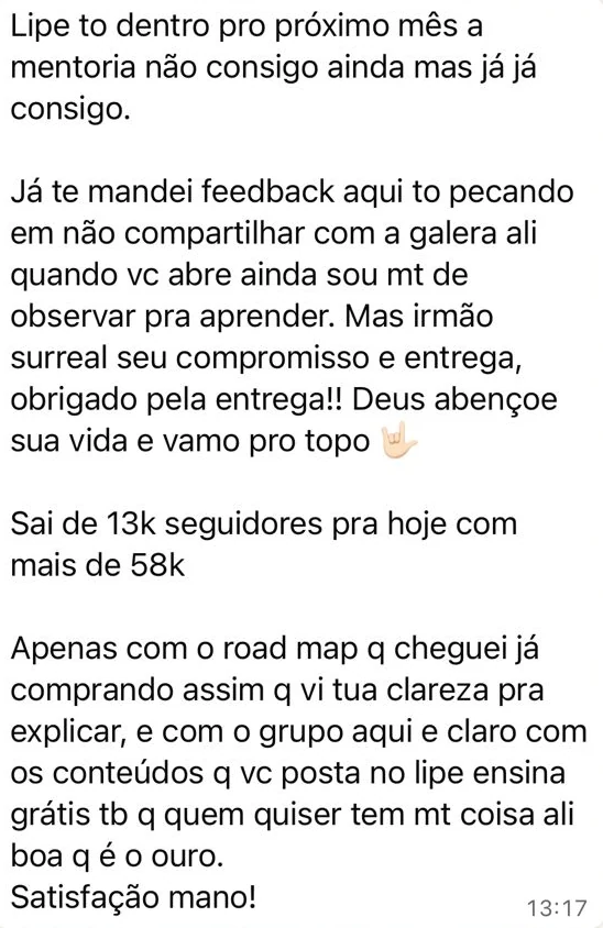 Mensagem no WhatsApp: "Lipe to dentro pro próximo mês a mentoria não consigo ainda mas já já consigo. Já te mandei feedback aqui to pecando em não compartilhar com a galera ali quando vc abre ainda sou mt de observar pra aprender. Mas irmão surreal seu compromisso e entrega, obrigado pela entrega!! Deus abençoe sua vida e vamo pro topo. Sai de 13k seguidores pra hoje com mais de 58k. Apenas com o road map q cheguei já comprando assim q vi tua clareza pra explicar, e com o grupo aqui e claro com os conteúdos q vc posta no lipe ensina grátis tb q quem quiser tem mt coisa ali boa q é o ouro. Satisfação mano!"