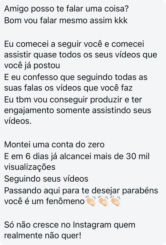 Mensagem no Instagram: "Amigo posso te falar uma coisa? Bom vou falar mesmo assim kkk. Eu comecei a seguir você e comecei assistir quase todos os seus vídeos que você já postou. E eu confesso que seguindo todas as suas falas os vídeos que você faz eu tbm vou conseguir produzir e ter engajamento somente assistindo seus vídeos. Montei uma conta do zero e em 6 dias já alcancei mais de 30 mil visualizações seguindo seus vídeos. Passando aqui para te desejar parabéns você é um fenômeno. Só não cresce no Instagram quem realmente não quer!"